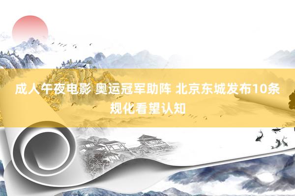 成人午夜电影 奥运冠军助阵 北京东城发布10条规化看望认知