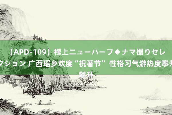 【APD-109】極上ニューハーフ◆ナマ撮りセレクション 广西瑶乡欢度“祝著节” 性格习气游热度攀升