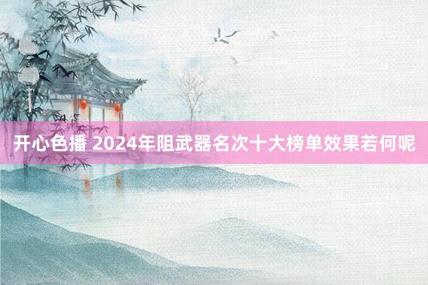 开心色播 2024年阻武器名次十大榜单效果若何呢
