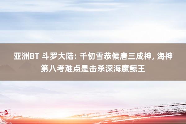 亚洲BT 斗罗大陆: 千仞雪恭候唐三成神, 海神第八考难点是击杀深海魔鲸王