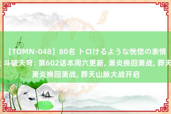 【TOMN-048】80名 トロけるような恍惚の表情 クンニ激昇天 斗破天穹: 第602话本周六更新， 萧炎换回萧战， 葬天山脉大战开启