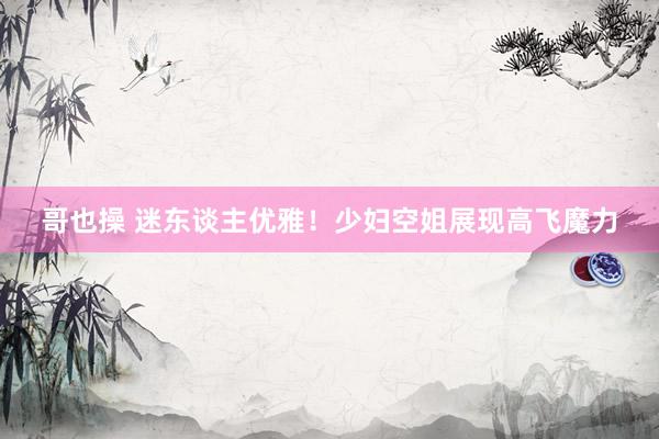 哥也操 迷东谈主优雅！少妇空姐展现高飞魔力
