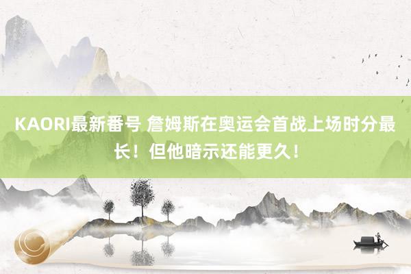 KAORI最新番号 詹姆斯在奥运会首战上场时分最长！但他暗示还能更久！