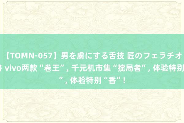 【TOMN-057】男を虜にする舌技 匠のフェラチオ 蛇ノ書 vivo两款“卷王”, 千元机市集“搅局者”, 体验特别“香”!