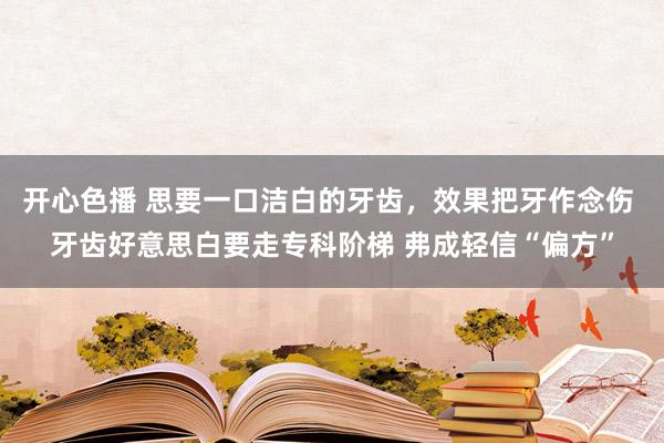 开心色播 思要一口洁白的牙齿，效果把牙作念伤 牙齿好意思白要走专科阶梯 弗成轻信“偏方”