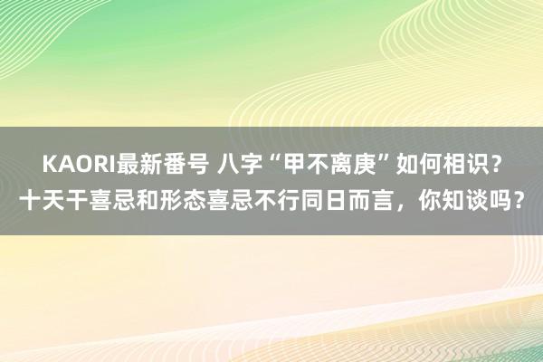 KAORI最新番号 八字“甲不离庚”如何相识？十天干喜忌和形态喜忌不行同日而言，你知谈吗？