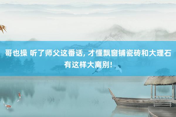 哥也操 听了师父这番话， 才懂飘窗铺瓷砖和大理石有这样大离别!