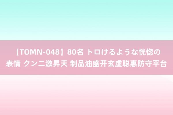 【TOMN-048】80名 トロけるような恍惚の表情 クンニ激昇天 制品油盛开玄虚聪惠防守平台