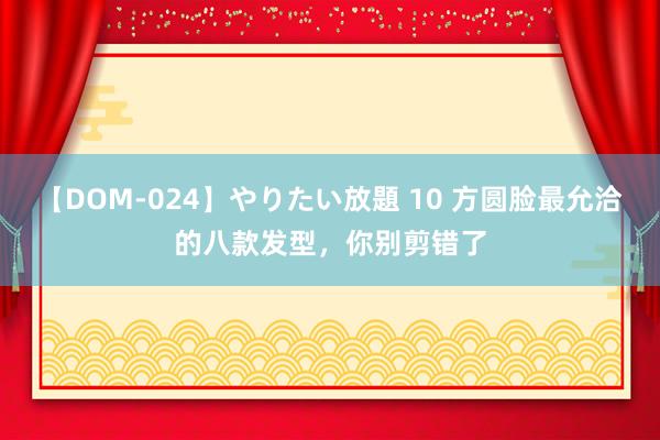 【DOM-024】やりたい放題 10 方圆脸最允洽的八款发型，你别剪错了