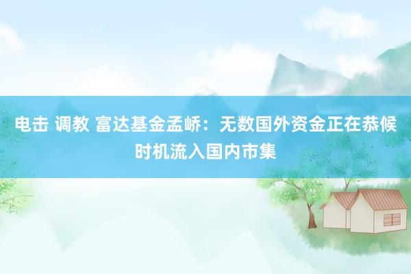 电击 调教 富达基金孟峤：无数国外资金正在恭候时机流入国内市集
