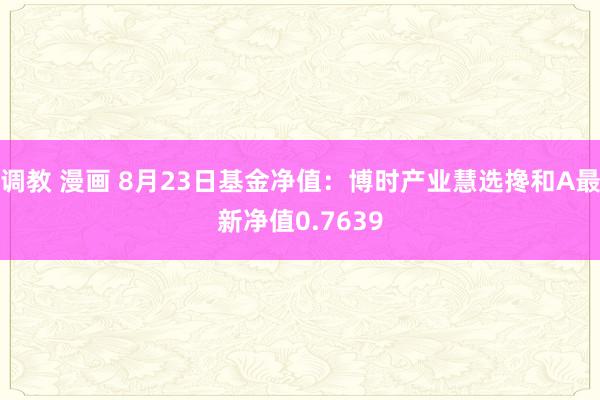 调教 漫画 8月23日基金净值：博时产业慧选搀和A最新净值0.7639