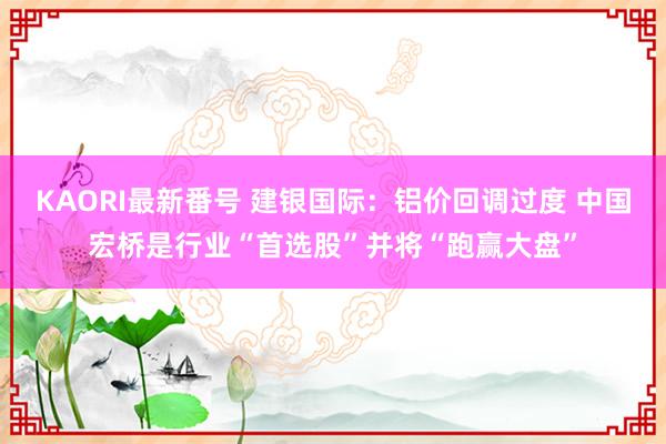 KAORI最新番号 建银国际：铝价回调过度 中国宏桥是行业“首选股”并将“跑赢大盘”