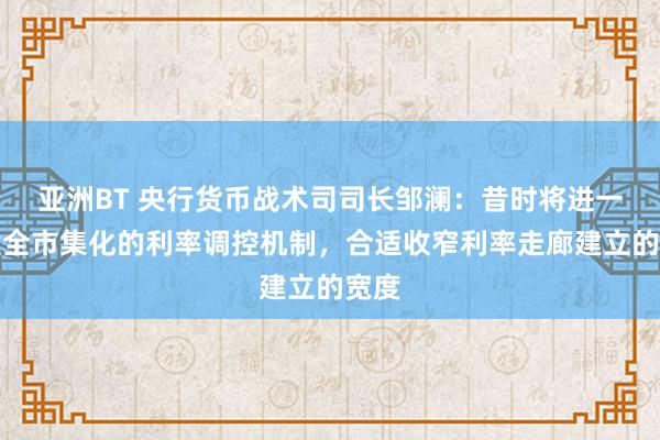 亚洲BT 央行货币战术司司长邹澜：昔时将进一步健全市集化的利率调控机制，合适收窄利率走廊建立的宽度