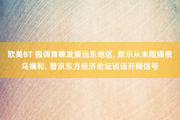 欧美BT 强调青睐发展远东地区, 默示从未阻隔俄乌媾和, 普京东方经济论坛谈话开释信号