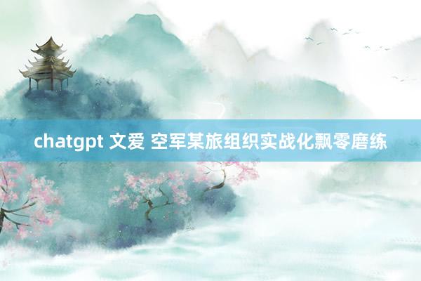 chatgpt 文爱 空军某旅组织实战化飘零磨练