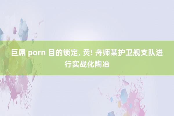 巨屌 porn 目的锁定, 烎! 舟师某护卫舰支队进行实战化陶冶