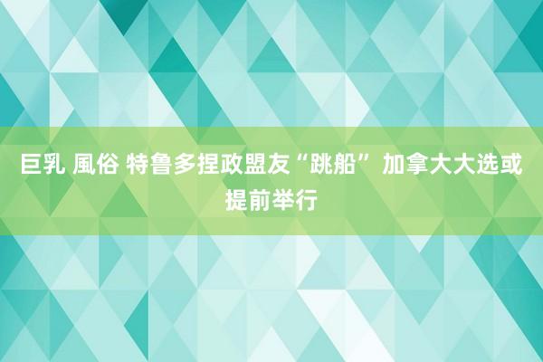 巨乳 風俗 特鲁多捏政盟友“跳船” 加拿大大选或提前举行