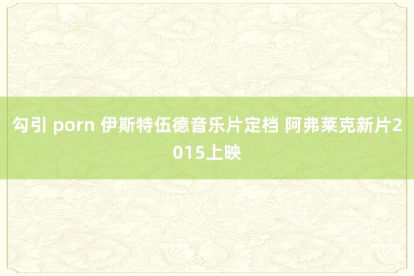 勾引 porn 伊斯特伍德音乐片定档 阿弗莱克新片2015上映