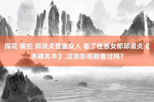 探花 偷拍 邱淑贞整蛊众人 看了性感女郎邱淑贞《赤裸羔羊》,这些影视剧看过吗？