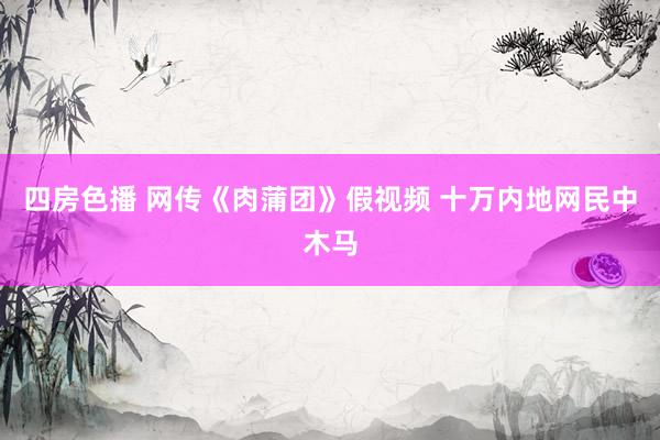 四房色播 网传《肉蒲团》假视频 十万内地网民中木马
