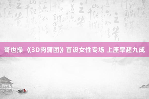 哥也操 《3D肉蒲团》首设女性专场 上座率超九成