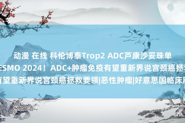 动漫 在线 科伦博泰Trop2 ADC芦康沙妥珠单抗宫颈癌临床数据亮相ESMO 2024！ADC+肿瘤免疫有望重新界说宫颈癌拯救要领|恶性肿瘤|好意思国临床肿瘤学会
