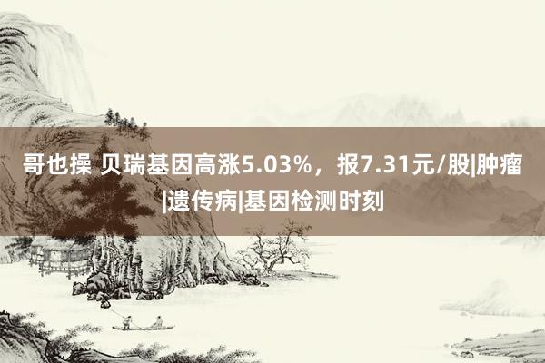 哥也操 贝瑞基因高涨5.03%，报7.31元/股|肿瘤|遗传病|基因检测时刻