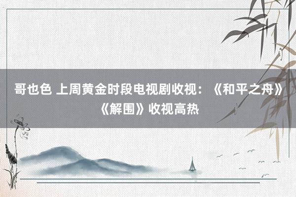 哥也色 上周黄金时段电视剧收视：《和平之舟》《解围》收视高热