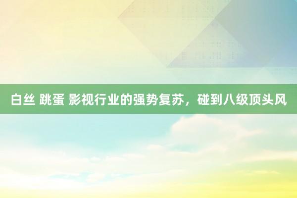 白丝 跳蛋 影视行业的强势复苏，碰到八级顶头风