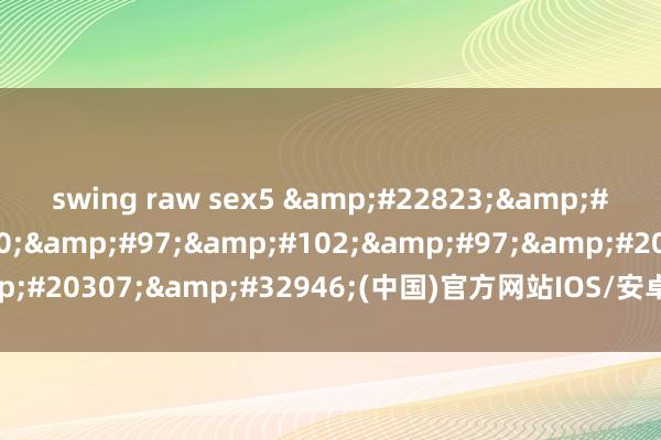 swing raw sex5 &#22823;&#21457;&#100;&#97;&#102;&#97;&#20307;&#32946;(中国)官方网站IOS/安卓/手机APP下载装配