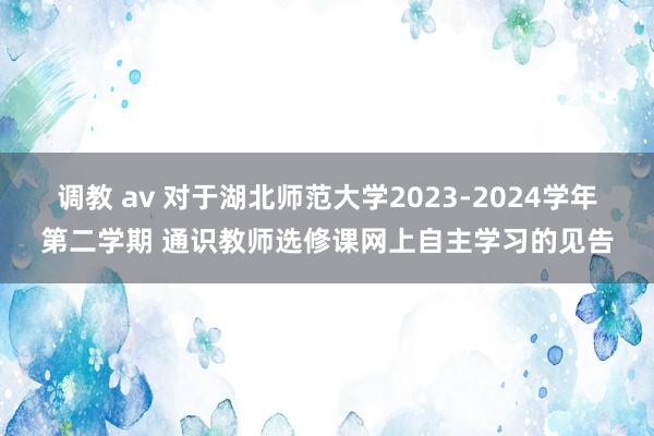 调教 av 对于湖北师范大学2023-2024学年第二学期 通识教师选修课网上自主学习的见告