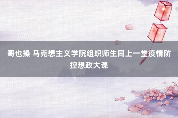 哥也操 马克想主义学院组织师生同上一堂疫情防控想政大课
