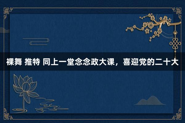 裸舞 推特 同上一堂念念政大课，喜迎党的二十大