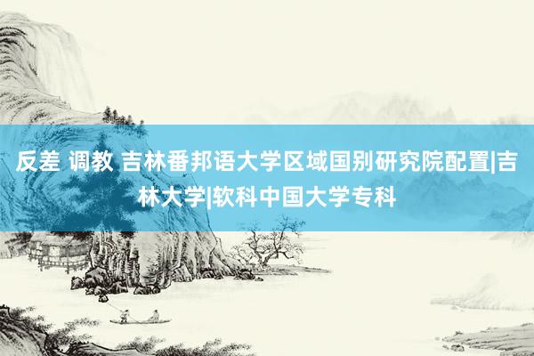 反差 调教 吉林番邦语大学区域国别研究院配置|吉林大学|软科中国大学专科