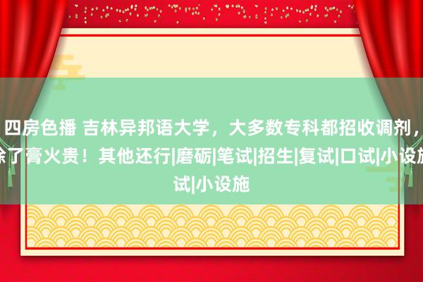 四房色播 吉林异邦语大学，大多数专科都招收调剂，除了膏火贵！其他还行|磨砺|笔试|招生|复试|口试|小设施