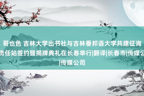 哥也色 吉林大学出书社与吉林番邦语大学共建征询生责任站签约暨揭牌典礼在长春举行|翻译|长春市|传媒公司