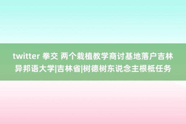 twitter 拳交 两个栽植教学商讨基地落户吉林异邦语大学|吉林省|树德树东说念主根柢任务