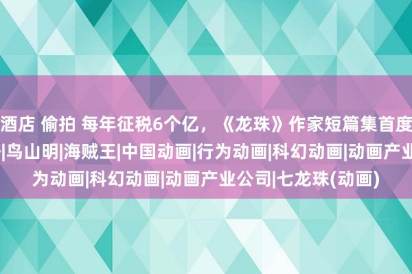 酒店 偷拍 每年征税6个亿，《龙珠》作家短篇集首度出书！|漫画|尾田仔|鸟山明|海贼王|中国动画|行为动画|科幻动画|动画产业公司|七龙珠(动画)