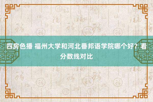 四房色播 福州大学和河北番邦语学院哪个好？看分数线对比