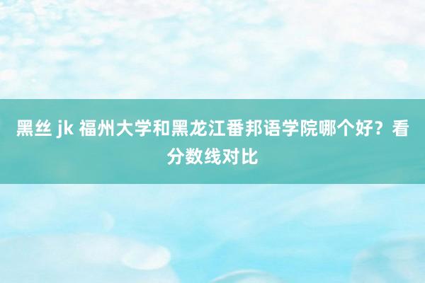 黑丝 jk 福州大学和黑龙江番邦语学院哪个好？看分数线对比