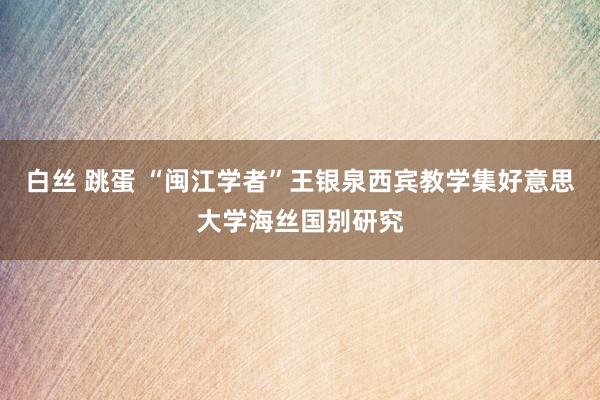 白丝 跳蛋 “闽江学者”王银泉西宾教学集好意思大学海丝国别研究