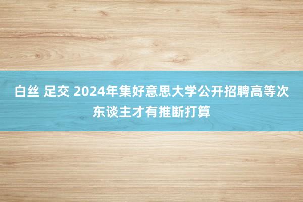 白丝 足交 2024年集好意思大学公开招聘高等次东谈主才有推断打算