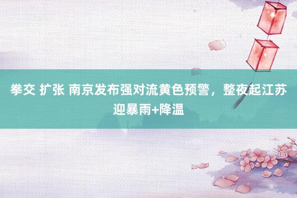 拳交 扩张 南京发布强对流黄色预警，整夜起江苏迎暴雨+降温
