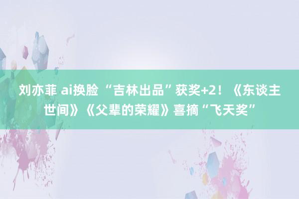刘亦菲 ai换脸 “吉林出品”获奖+2！《东谈主世间》《父辈的荣耀》喜摘“飞天奖”