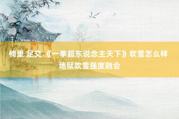 楠里 足交 《一拳超东说念主天下》吹雪怎么样 地狱吹雪强度融会