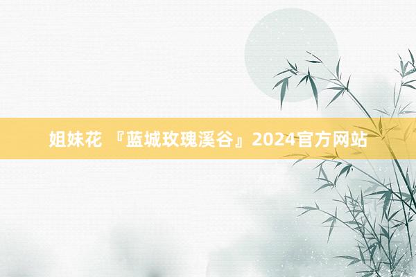 姐妹花 『蓝城玫瑰溪谷』2024官方网站