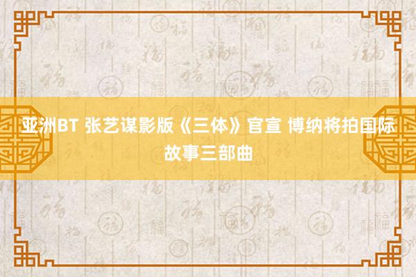 亚洲BT 张艺谋影版《三体》官宣 博纳将拍国际故事三部曲