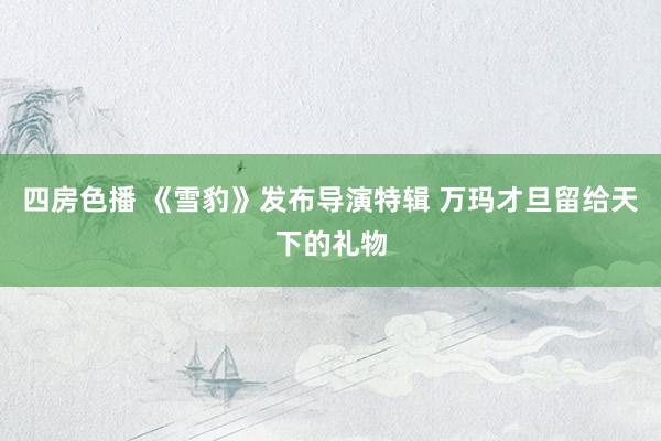 四房色播 《雪豹》发布导演特辑 万玛才旦留给天下的礼物