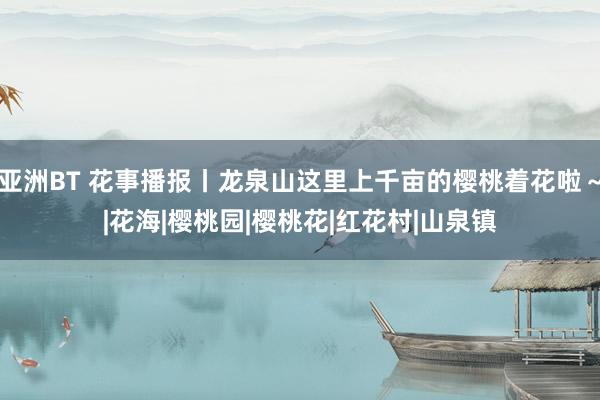 亚洲BT 花事播报丨龙泉山这里上千亩的樱桃着花啦～|花海|樱桃园|樱桃花|红花村|山泉镇