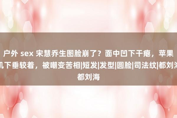 户外 sex 宋慧乔生图脸崩了？面中凹下干瘪，苹果肌下垂较着，被嘲变苦相|短发|发型|圆脸|司法纹|都刘海